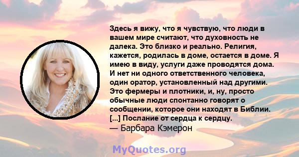 Здесь я вижу, что я чувствую, что люди в вашем мире считают, что духовность не далека. Это близко и реально. Религия, кажется, родилась в доме, остается в доме. Я имею в виду, услуги даже проводятся дома. И нет ни