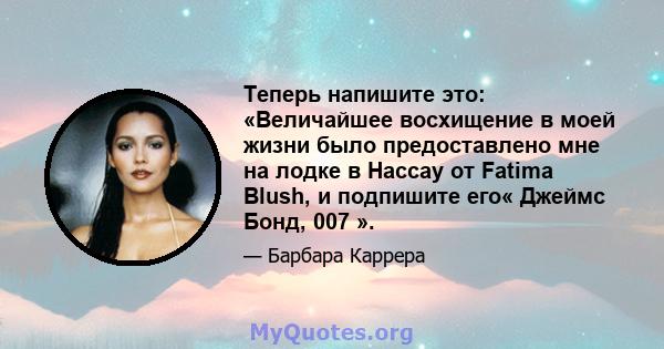 Теперь напишите это: «Величайшее восхищение в моей жизни было предоставлено мне на лодке в Нассау от Fatima Blush, и подпишите его« Джеймс Бонд, 007 ».