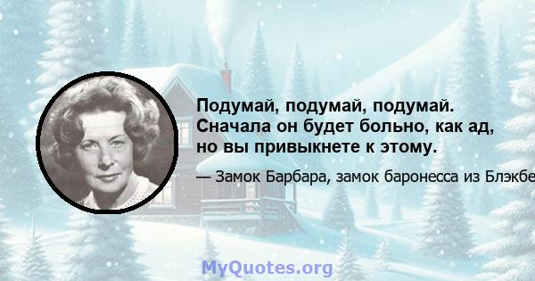 Подумай, подумай, подумай. Сначала он будет больно, как ад, но вы привыкнете к этому.