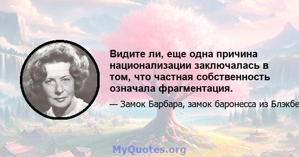 Видите ли, еще одна причина национализации заключалась в том, что частная собственность означала фрагментация.