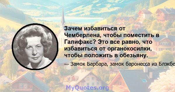 Зачем избавиться от Чемберлена, чтобы поместить в Галифакс? Это все равно, что избавиться от органокосилки, чтобы положить в обезьяну.