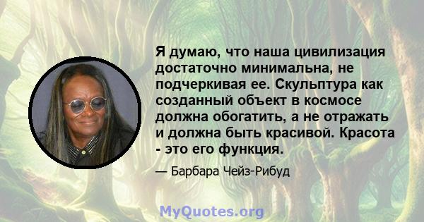 Я думаю, что наша цивилизация достаточно минимальна, не подчеркивая ее. Скульптура как созданный объект в космосе должна обогатить, а не отражать и должна быть красивой. Красота - это его функция.