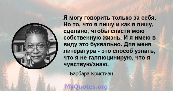 Я могу говорить только за себя. Но то, что я пишу и как я пишу, сделано, чтобы спасти мою собственную жизнь. И я имею в виду это буквально. Для меня литература - это способ узнать, что я не галлюцинирую, что я