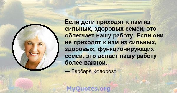 Если дети приходят к нам из сильных, здоровых семей, это облегчает нашу работу. Если они не приходят к нам из сильных, здоровых, функционирующих семей, это делает нашу работу более важной.