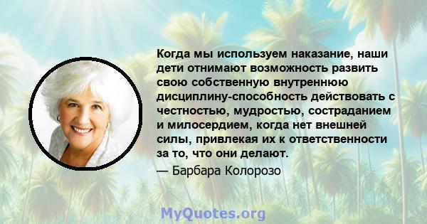 Когда мы используем наказание, наши дети отнимают возможность развить свою собственную внутреннюю дисциплину-способность действовать с честностью, мудростью, состраданием и милосердием, когда нет внешней силы, привлекая 