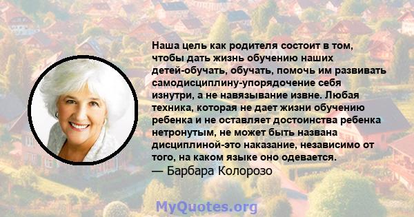 Наша цель как родителя состоит в том, чтобы дать жизнь обучению наших детей-обучать, обучать, помочь им развивать самодисциплину-упорядочение себя изнутри, а не навязывание извне. Любая техника, которая не дает жизни