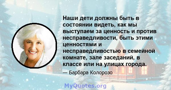 Наши дети должны быть в состоянии видеть, как мы выступаем за ценность и против несправедливости, быть этими ценностями и несправедливостью в семейной комнате, зале заседаний, в классе или на улицах города.