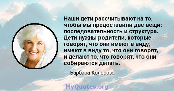 Наши дети рассчитывают на то, чтобы мы предоставили две вещи: последовательность и структура. Дети нужны родители, которые говорят, что они имеют в виду, имеют в виду то, что они говорят, и делают то, что говорят, что