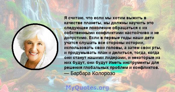 Я считаю, что если мы хотим выжить в качестве планеты, мы должны научить это следующее поколение обращаться с их собственными конфликтами настойчиво и не допустимо. Если в первые годы наши дети учатся слушать все