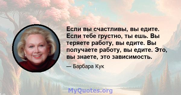 Если вы счастливы, вы едите. Если тебе грустно, ты ешь. Вы теряете работу, вы едите. Вы получаете работу, вы едите. Это, вы знаете, это зависимость.