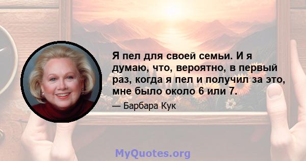 Я пел для своей семьи. И я думаю, что, вероятно, в первый раз, когда я пел и получил за это, мне было около 6 или 7.