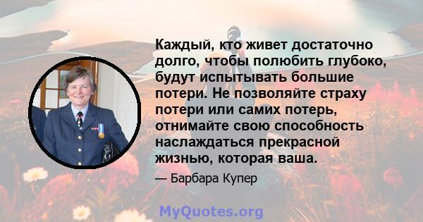 Каждый, кто живет достаточно долго, чтобы полюбить глубоко, будут испытывать большие потери. Не позволяйте страху потери или самих потерь, отнимайте свою способность наслаждаться прекрасной жизнью, которая ваша.