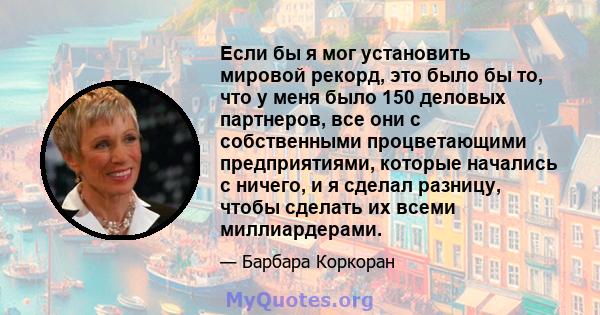 Если бы я мог установить мировой рекорд, это было бы то, что у меня было 150 деловых партнеров, все они с собственными процветающими предприятиями, которые начались с ничего, и я сделал разницу, чтобы сделать их всеми