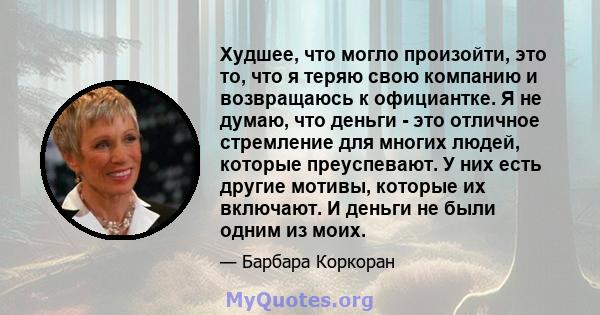 Худшее, что могло произойти, это то, что я теряю свою компанию и возвращаюсь к официантке. Я не думаю, что деньги - это отличное стремление для многих людей, которые преуспевают. У них есть другие мотивы, которые их