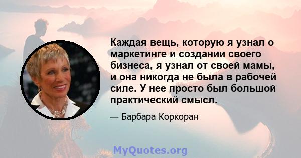 Каждая вещь, которую я узнал о маркетинге и создании своего бизнеса, я узнал от своей мамы, и она никогда не была в рабочей силе. У нее просто был большой практический смысл.