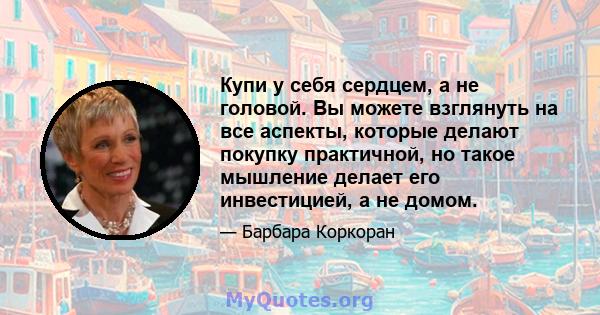 Купи у себя сердцем, а не головой. Вы можете взглянуть на все аспекты, которые делают покупку практичной, но такое мышление делает его инвестицией, а не домом.