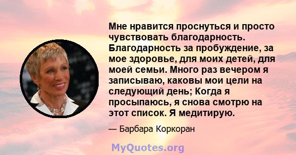 Мне нравится проснуться и просто чувствовать благодарность. Благодарность за пробуждение, за мое здоровье, для моих детей, для моей семьи. Много раз вечером я записываю, каковы мои цели на следующий день; Когда я