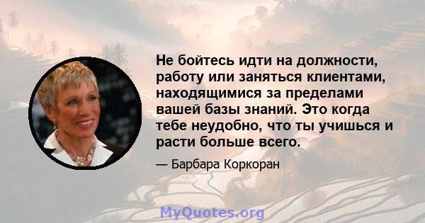 Не бойтесь идти на должности, работу или заняться клиентами, находящимися за пределами вашей базы знаний. Это когда тебе неудобно, что ты учишься и расти больше всего.