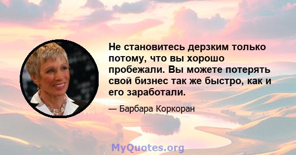 Не становитесь дерзким только потому, что вы хорошо пробежали. Вы можете потерять свой бизнес так же быстро, как и его заработали.