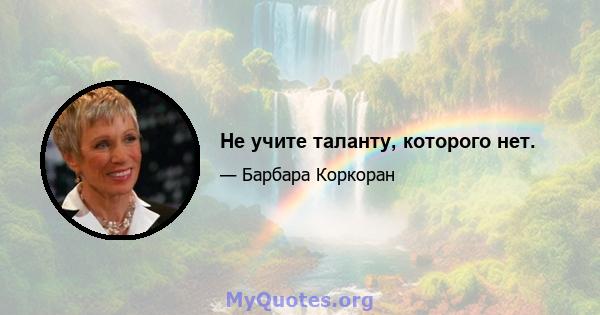 Не учите таланту, которого нет.