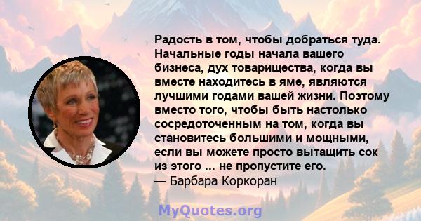 Радость в том, чтобы добраться туда. Начальные годы начала вашего бизнеса, дух товарищества, когда вы вместе находитесь в яме, являются лучшими годами вашей жизни. Поэтому вместо того, чтобы быть настолько