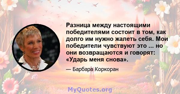 Разница между настоящими победителями состоит в том, как долго им нужно жалеть себя. Мои победители чувствуют это ... но они возвращаются и говорят: «Ударь меня снова».