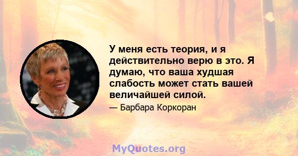 У меня есть теория, и я действительно верю в это. Я думаю, что ваша худшая слабость может стать вашей величайшей силой.