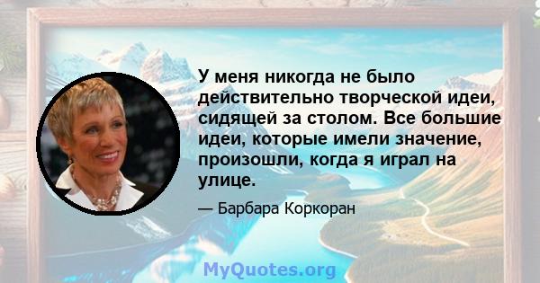 У меня никогда не было действительно творческой идеи, сидящей за столом. Все большие идеи, которые имели значение, произошли, когда я играл на улице.