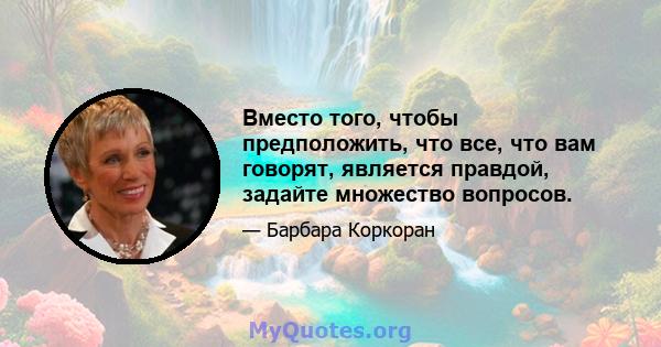 Вместо того, чтобы предположить, что все, что вам говорят, является правдой, задайте множество вопросов.