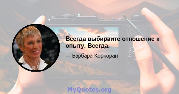 Всегда выбирайте отношение к опыту. Всегда.