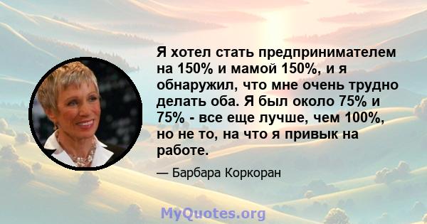 Я хотел стать предпринимателем на 150% и мамой 150%, и я обнаружил, что мне очень трудно делать оба. Я был около 75% и 75% - все еще лучше, чем 100%, но не то, на что я привык на работе.