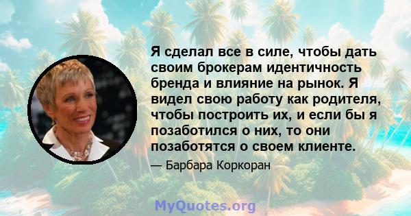 Я сделал все в силе, чтобы дать своим брокерам идентичность бренда и влияние на рынок. Я видел свою работу как родителя, чтобы построить их, и если бы я позаботился о них, то они позаботятся о своем клиенте.