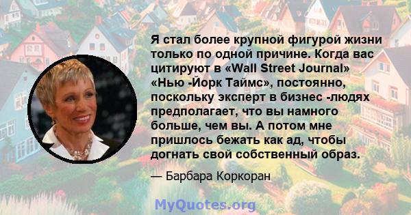 Я стал более крупной фигурой жизни только по одной причине. Когда вас цитируют в «Wall Street Journal» «Нью -Йорк Таймс», постоянно, поскольку эксперт в бизнес -людях предполагает, что вы намного больше, чем вы. А потом 