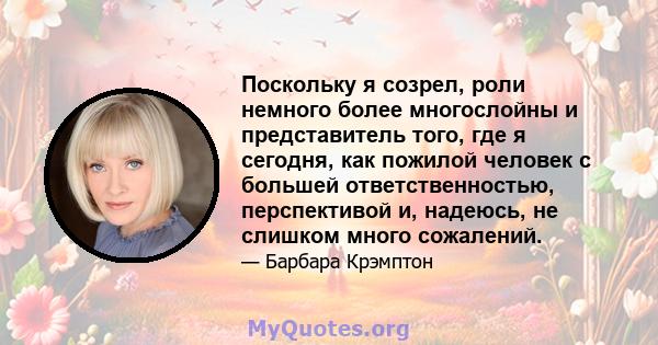 Поскольку я созрел, роли немного более многослойны и представитель того, где я сегодня, как пожилой человек с большей ответственностью, перспективой и, надеюсь, не слишком много сожалений.