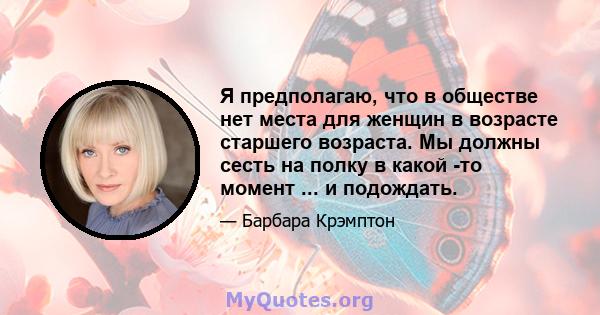 Я предполагаю, что в обществе нет места для женщин в возрасте старшего возраста. Мы должны сесть на полку в какой -то момент ... и подождать.