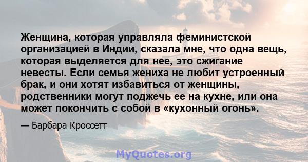 Женщина, которая управляла феминистской организацией в Индии, сказала мне, что одна вещь, которая выделяется для нее, это сжигание невесты. Если семья жениха не любит устроенный брак, и они хотят избавиться от женщины,