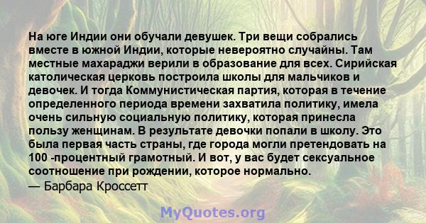 На юге Индии они обучали девушек. Три вещи собрались вместе в южной Индии, которые невероятно случайны. Там местные махараджи верили в образование для всех. Сирийская католическая церковь построила школы для мальчиков и 