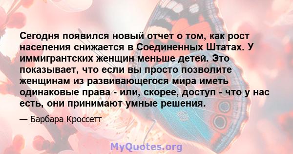 Сегодня появился новый отчет о том, как рост населения снижается в Соединенных Штатах. У иммигрантских женщин меньше детей. Это показывает, что если вы просто позволите женщинам из развивающегося мира иметь одинаковые