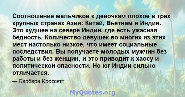 Соотношение мальчиков к девочкам плохое в трех крупных странах Азии: Китай, Вьетнам и Индия. Это худшее на севере Индии, где есть ужасная бедность. Количество девушек во многих из этих мест настолько низкое, что имеет