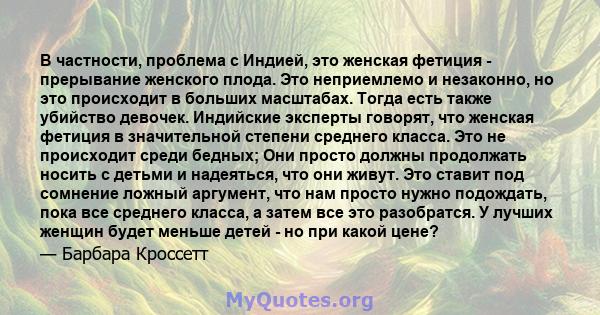 В частности, проблема с Индией, это женская фетиция - прерывание женского плода. Это неприемлемо и незаконно, но это происходит в больших масштабах. Тогда есть также убийство девочек. Индийские эксперты говорят, что