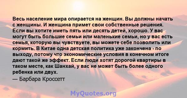 Весь население мира опирается на женщин. Вы должны начать с женщины. И женщина примет свои собственные решения. Если вы хотите иметь пять или десять детей, хорошо. У вас могут быть большие семьи или маленькие семьи, но