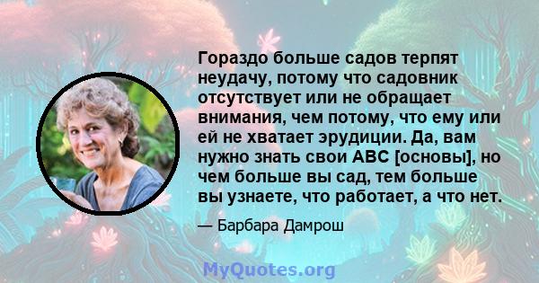 Гораздо больше садов терпят неудачу, потому что садовник отсутствует или не обращает внимания, чем потому, что ему или ей не хватает эрудиции. Да, вам нужно знать свои ABC [основы], но чем больше вы сад, тем больше вы