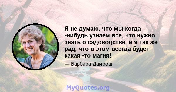 Я не думаю, что мы когда -нибудь узнаем все, что нужно знать о садоводстве, и я так же рад, что в этом всегда будет какая -то магия!