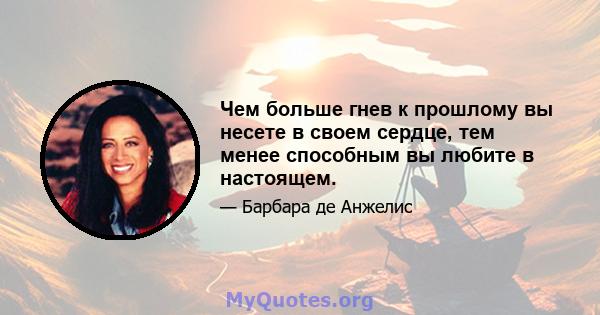 Чем больше гнев к прошлому вы несете в своем сердце, тем менее способным вы любите в настоящем.