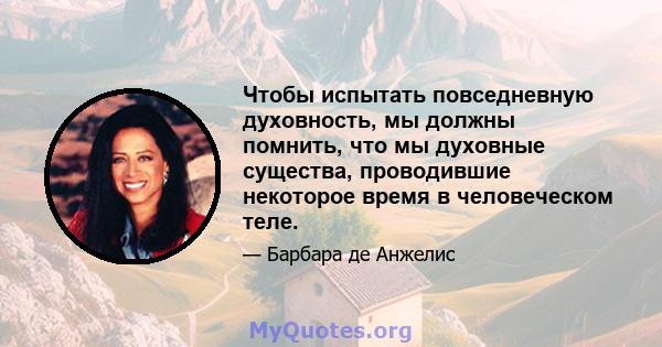 Чтобы испытать повседневную духовность, мы должны помнить, что мы духовные существа, проводившие некоторое время в человеческом теле.