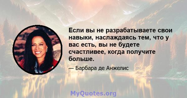 Если вы не разрабатываете свои навыки, наслаждаясь тем, что у вас есть, вы не будете счастливее, когда получите больше.