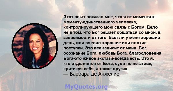 Этот опыт показал мне, что я от момента к моменту-единственного человека, контролирующего мою связь с Богом. Дело не в том, что Бог решает общаться со мной, в зависимости от того, был ли у меня хороший день, или сделал