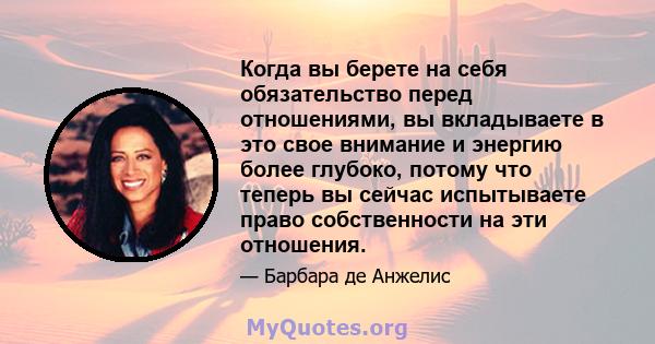 Когда вы берете на себя обязательство перед отношениями, вы вкладываете в это свое внимание и энергию более глубоко, потому что теперь вы сейчас испытываете право собственности на эти отношения.