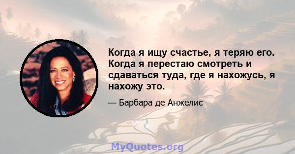 Когда я ищу счастье, я теряю его. Когда я перестаю смотреть и сдаваться туда, где я нахожусь, я нахожу это.