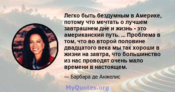 Легко быть бездумным в Америке, потому что мечтать о лучшем завтрашнем дне и жизнь - это американский путь. ... Проблема в том, что во второй половине двадцатого века мы так хороши в жизни на завтра, что большинство из